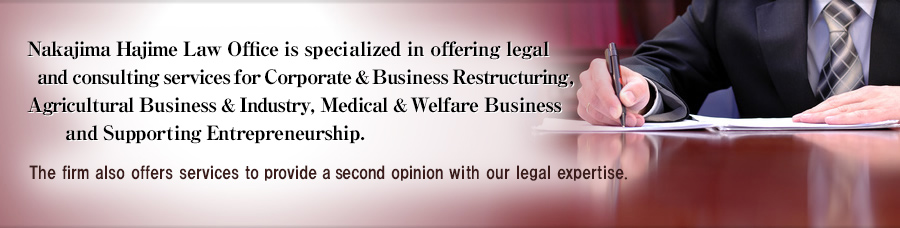 Nakajima Hajime Law Office is specialized in offering legal and consulting services for Corporate & Business Restructuring, Agricultural Business & Industry, Medical & Welfare Business and Supporting Entrepreneurship. The firm also offers services to provide a second opinion with our legal expertise.